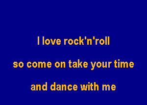 I love rock'n'roll

so come on take your time

and dance with me