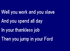 Well you work and you slave
And you spend all day

In your thankless job

Then you jump in your Ford