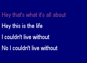 Hey this is the life

I couldn't live without

No I couldn't live without