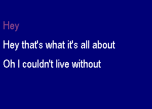 Hey that's what it's all about

Oh I couldn't live without