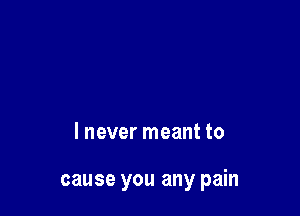 I never meant to

cause you any pain