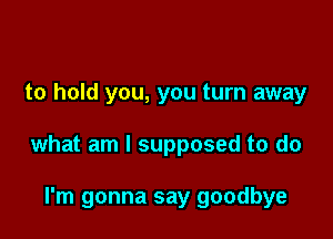 to hold you, you turn away

what am I supposed to do

I'm gonna say goodbye