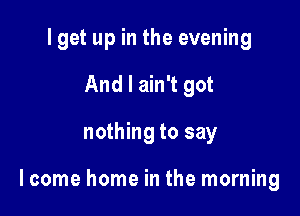 I get up in the evening
And I ain't got

nothing to say

lcome home in the morning