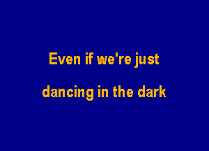 Even if we're just

dancing in the dark