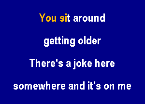 You sit around

getting older

There's ajoke here

somewhere and it's on me