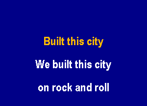 Built this city

We built this city

on rock and roll