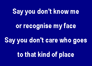 Say you don't know me

or recognise my face

Say you don't care who goes

to that kind of place