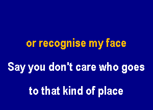 or recognise my face

Say you don't care who goes

to that kind of place
