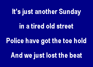 It's just another Sunday

in a tired old street
Police have got the toe hold

And we just lost the beat