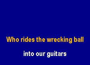 Who rides the wrecking ball

into our guitars