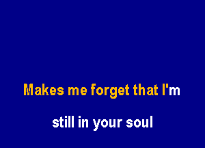 Makes me forget that I'm

still in your soul