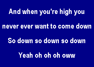 And when you're high you
never ever want to come down
80 down so down so down

Yeah oh oh oh oww