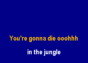 You're gonna die ooohhh

in thejungle