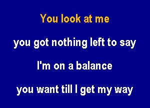 You look at me
you got nothing left to say

I'm on a balance

you want till I get my way