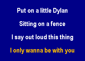 Put on a little Dylan
Sitting on a fence

lsay out loud this thing

I only wanna be with you