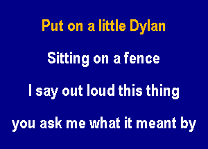 Put on a little Dylan
Sitting on a fence

I say out loud this thing

you ask me what it meant by