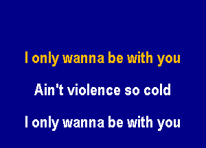 I only wanna be with you

Ain't violence so cold

I only wanna be with you