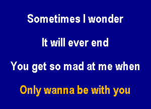 Sometimes I wonder
It will ever end

You get so mad at me when

Only wanna be with you