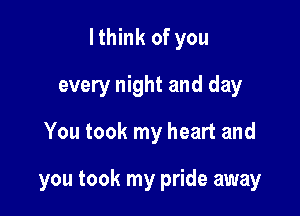 lthink of you
every night and day
You took my heart and

you took my pride away