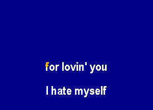 for lovin' you

I hate myself