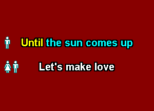 1'? Until the sun comes up

it Let's make love