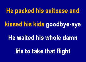 He packed his suitcase and
kissed his kids goodbye-aye
He waited his whole damn

life to take that flight