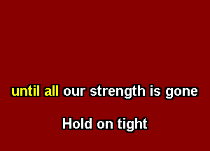 until all our strength is gone

Hold on tight