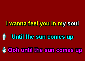 I wanna feel you in my soul

1'? Until the sun comes up