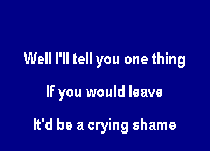 Well I'll tell you one thing

If you would leave

It'd be a crying shame