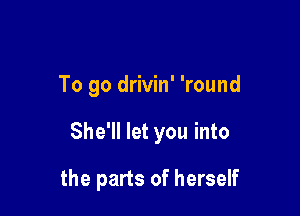 To go drivin' 'round

She'll let you into

the parts of herself