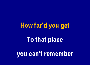 How far'd you get

To that place

you can't remember