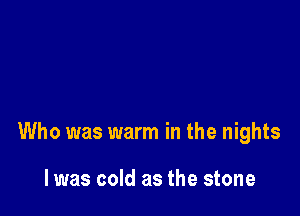 Who was warm in the nights

lwas cold as the stone