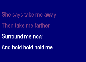 Surround me now
And hold hold hold me