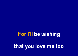 For I'll be wishing

that you love me too