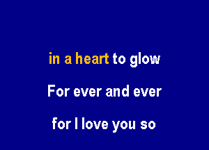 in a heart to glow

For ever and ever

for I love you so