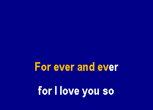 For ever and ever

for I love you so