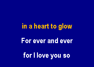 in a heart to glow

For ever and ever

for I love you so