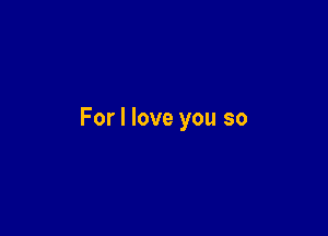 For I love you so