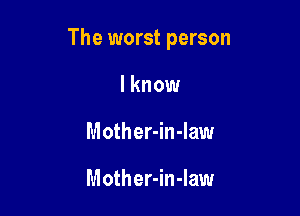 The worst person

I know
Mother-in-law

Mother-in-Iaw