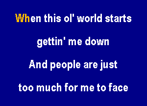 When this oI' world starts

gettin' me down

And people are just

too much for me to face