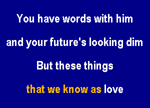 You have words with him

and your future's looking dim

But these things

that we know as love