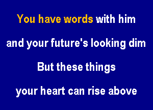 You have words with him
and your future's looking dim
But these things

your heart can rise above