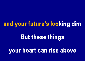 and your future's looking dim

But these things

your heart can rise above