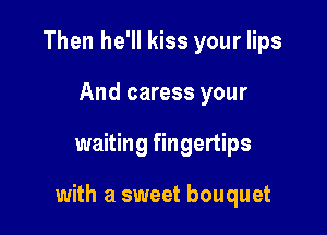 Then he'll kiss your lips
And caress your

waiting fingertips

with a sweet bouquet