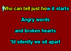 Who can tell just how it starts

Angry words
and broken hearts

'til silently we sit apart