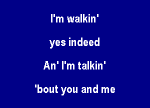 I'm walkin'

yes indeed

An' I'm talkin'

'bout you and me