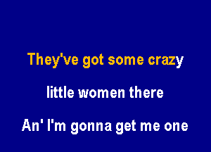 They've got some crazy

little women there

An' I'm gonna get me one