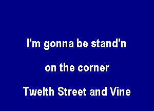I'm gonna be stand'n

on the corner

Twelth Street and Vine