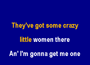They've got some crazy

little women there

An' I'm gonna get me one