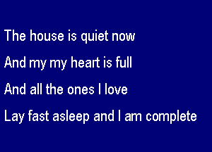 The house is quiet now
And my my heart is full

And all the ones I love

Lay fast asleep and I am complete